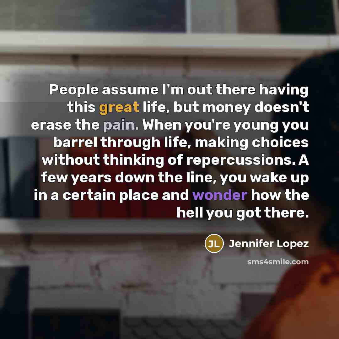 “People assume I'm out there having this great life, but money doesn't erase the pain. When you're young you barrel through life, making choices without thinking of repercussions. A few years down the line, you wake up in a certain place and wonder how the hell you got there.” quote by Jennifer Lopez