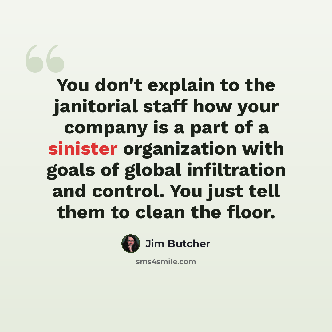 “You don't explain to the janitorial staff how your company is a part of a sinister organization with goals of global infiltration and control. You just tell them to clean the floor.” quote by Jim Butcher