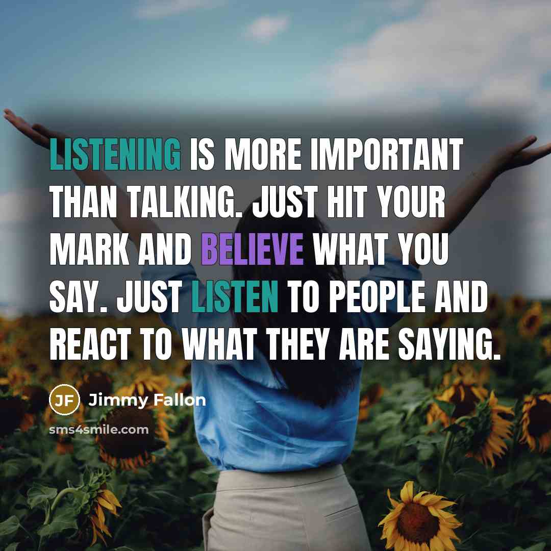 “Listening is more important than talking. Just hit your mark and believe what you say. Just listen to people and react to what they are saying.” quote by Jimmy Fallon