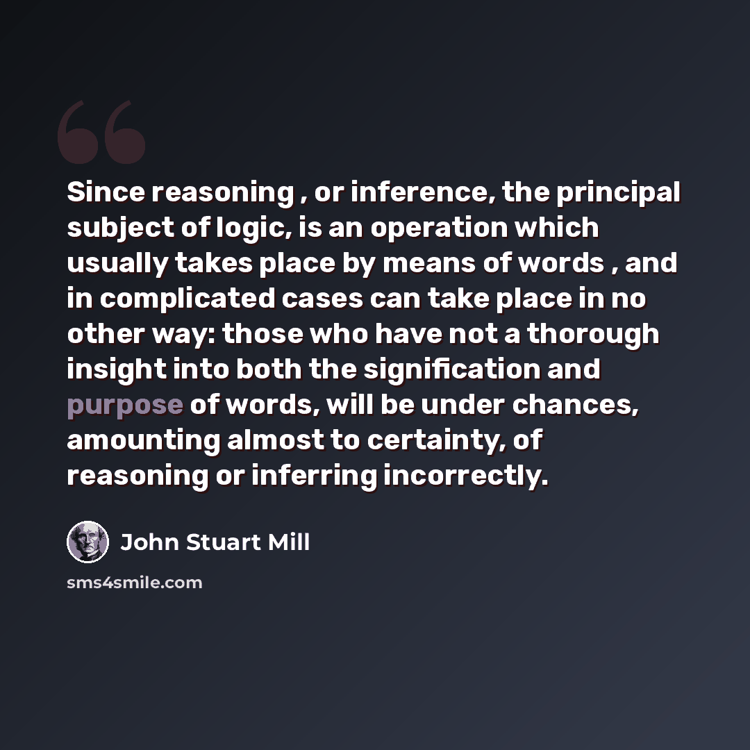 “Since reasoning , or inference, the principal subject of logic, is an operation which usually takes place by means of words , and in complicated cases can take place in no other way: those who have not a thorough insight into both the signification and purpose of words, will be under chances…” quote by John Stuart Mill