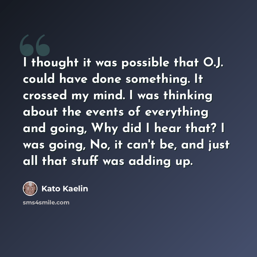 “I thought it was possible that O.J. could have done something. It crossed my mind. I was thinking about the events of everything and going, Why did I hear that? I was going, No, it can't be, and just all that stuff was adding up.” quote by Kato Kaelin
