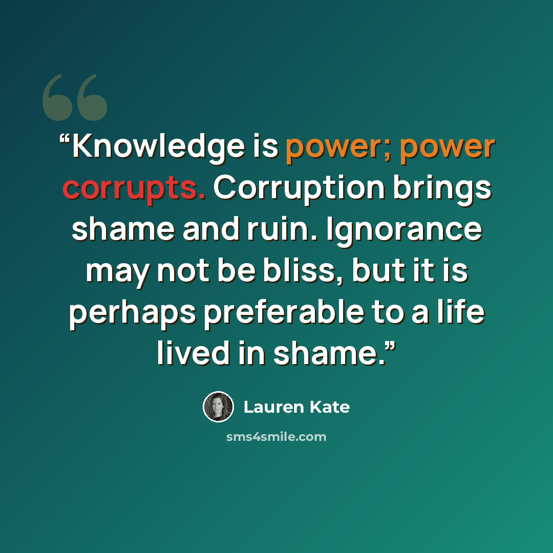 “Knowledge is power; power corrupts. Corruption brings shame and ruin. Ignorance may not be bliss, but it is perhaps preferable to a life lived in shame.” quote by Lauren Kate