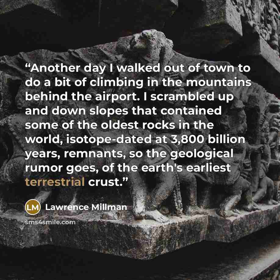 “Another day I walked out of town to do a bit of climbing in the mountains behind the airport. I scrambled up and down slopes that contained some of the oldest rocks in the world, isotope-dated at 3,800 billion years, remnants, so the geological rumor goes, of the earth's earliest terrestrial crust.” quote by Lawrence Millman