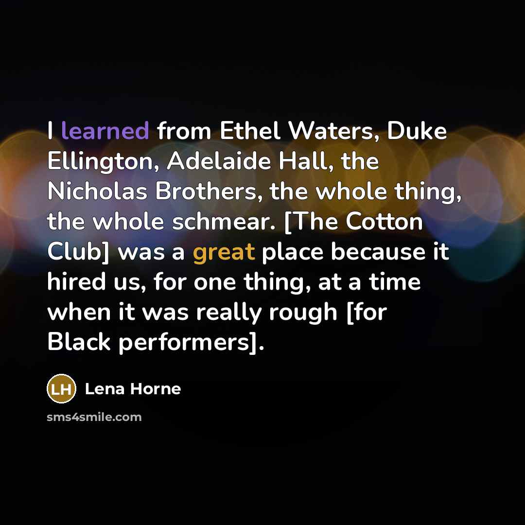 “I learned from Ethel Waters, Duke Ellington, Adelaide Hall, the Nicholas Brothers, the whole thing, the whole schmear. [The Cotton Club] was a great place because it hired us, for one thing, at a time when it was really rough [for Black performers].” quote by Lena Horne