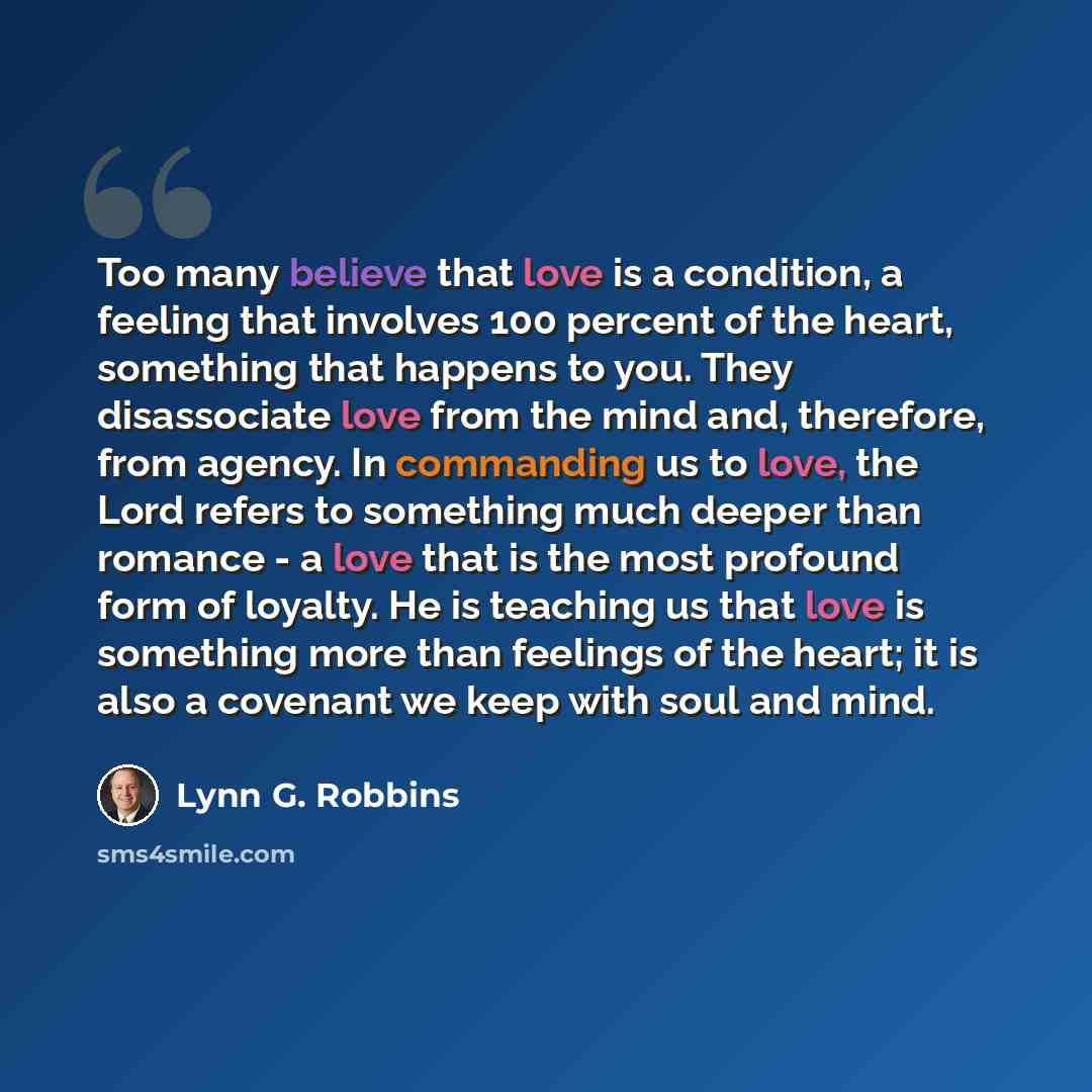 “Too many believe that love is a condition, a feeling that involves 100 percent of the heart, something that happens to you. They disassociate love from the mind and, therefore, from agency. In commanding us to love, the Lord refers to something much deeper than romance - a love that is the most…” quote by Lynn G. Robbins