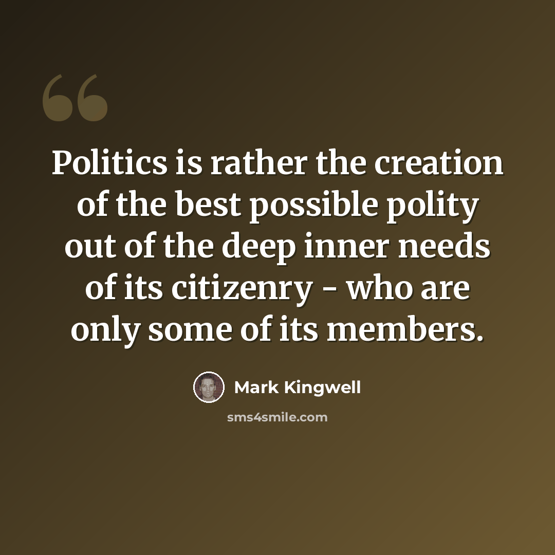 “Politics is rather the creation of the best possible polity out of the deep inner needs of its citizenry - who are only some of its members.” quote by Mark Kingwell