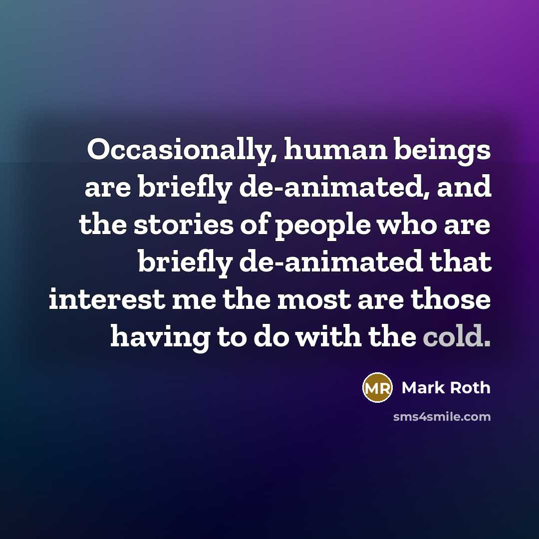 “Occasionally, human beings are briefly de-animated, and the stories of people who are briefly de-animated that interest me the most are those having to do with the cold.” quote by Mark Roth