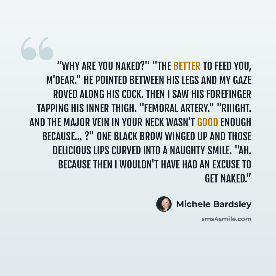 “Why are you naked?" "The better to feed you, m'dear." He pointed between his legs and my gaze roved along his cock. Then I saw his forefinger tapping his inner thigh. "Femoral artery." "Riiight. And the major vein in your neck wasn't good enough because… ?" One black brow winged up and those…” quote by Michele Bardsley