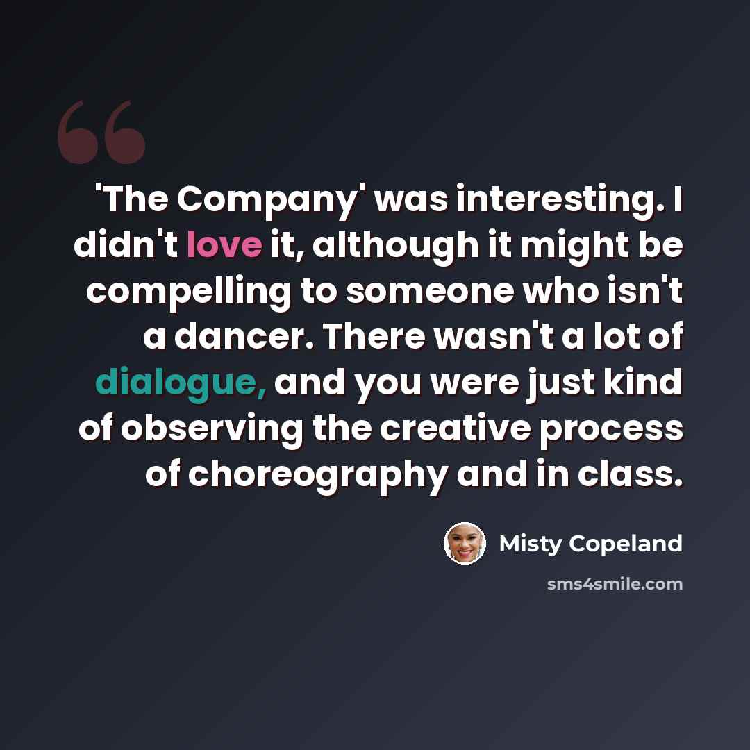“'The Company' was interesting. I didn't love it, although it might be compelling to someone who isn't a dancer. There wasn't a lot of dialogue, and you were just kind of observing the creative process of choreography and in class.” quote by Misty Copeland