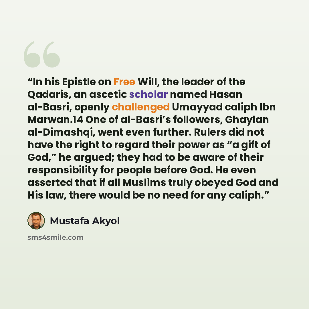 “In his Epistle on Free Will, the leader of the Qadaris, an ascetic scholar named Hasan al-Basri, openly challenged Umayyad caliph Ibn Marwan.14 One of al-Basri’s followers, Ghaylan al-Dimashqi, went even further. Rulers did not have the right to regard their power as “a gift of God,” he argued…” quote by Mustafa Akyol