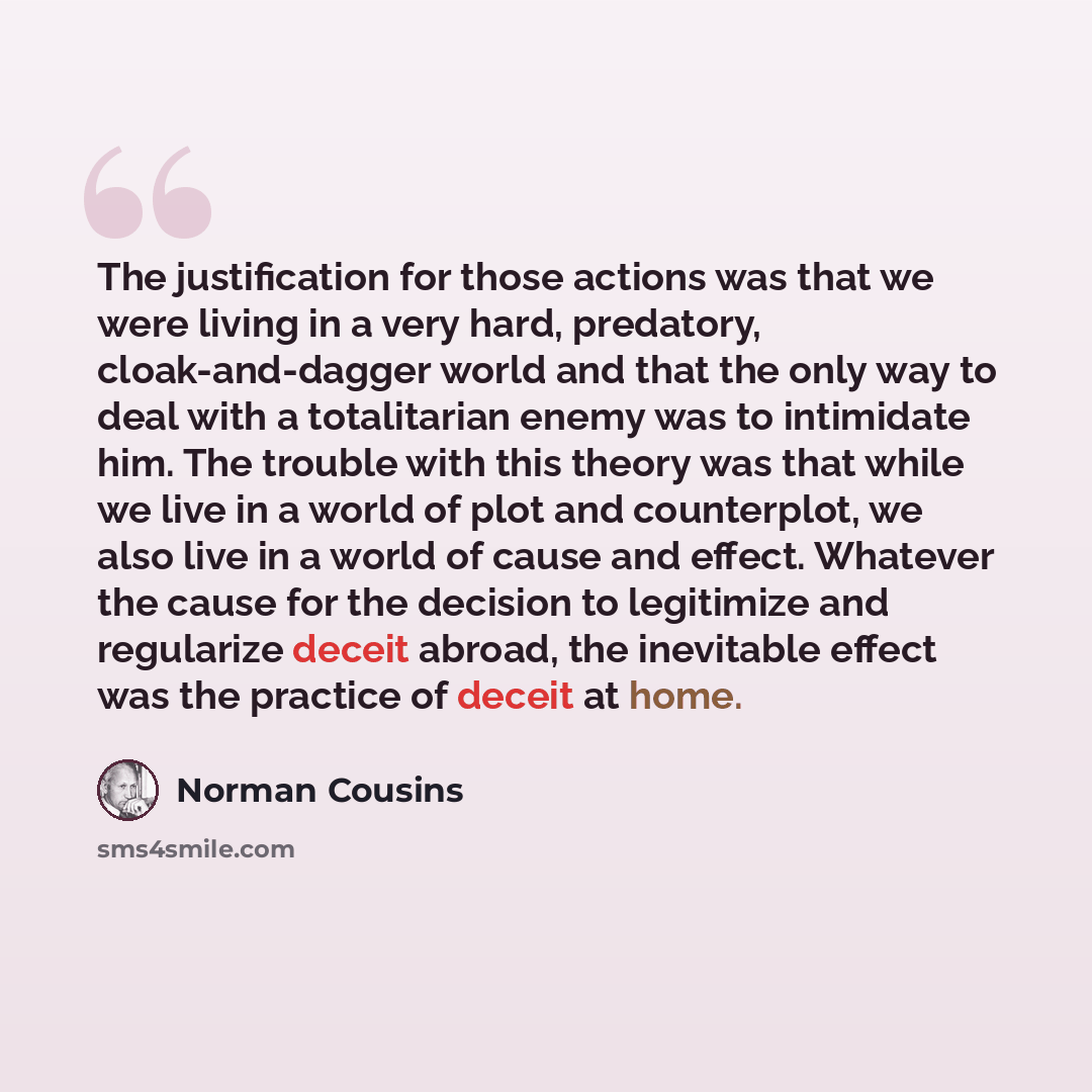 “The justification for those actions was that we were living in a very hard, predatory, cloak-and-dagger world and that the only way to deal with a totalitarian enemy was to intimidate him. The trouble with this theory was that while we live in a world of plot and counterplot, we also live in a…” quote by Norman Cousins