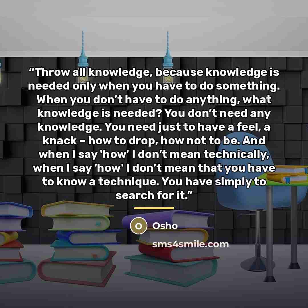 “Throw all knowledge, because knowledge is needed only when you have to do something. When you don’t have to do anything, what knowledge is needed? You don’t need any knowledge. You need just to have a feel, a knack – how to drop, how not to be. And when I say 'how' I don’t mean technically, when I…” quote by Osho
