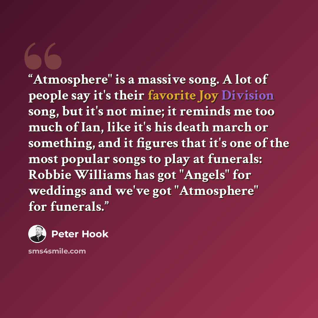“Atmosphere" is a massive song. A lot of people say it's their favorite Joy Division song, but it's not mine; it reminds me too much of Ian, like it's his death march or something, and it figures that it's one of the most popular songs to play at funerals: Robbie Williams has got "Angels" for…” quote by Peter Hook