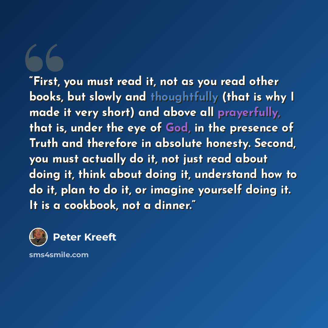 “First, you must read it, not as you read other books, but slowly and thoughtfully (that is why I made it very short) and above all prayerfully, that is, under the eye of God, in the presence of Truth and therefore in absolute honesty. Second, you must actually do it, not just read about doing it…” quote by Peter Kreeft
