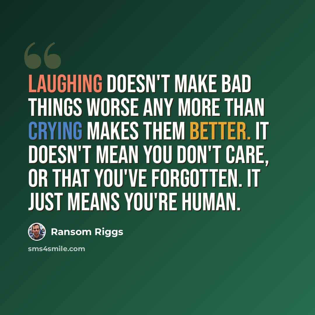 “Laughing doesn't make bad things worse any more than crying makes them better. It doesn't mean you don't care, or that you've forgotten. It just means you're human.” quote by Ransom Riggs