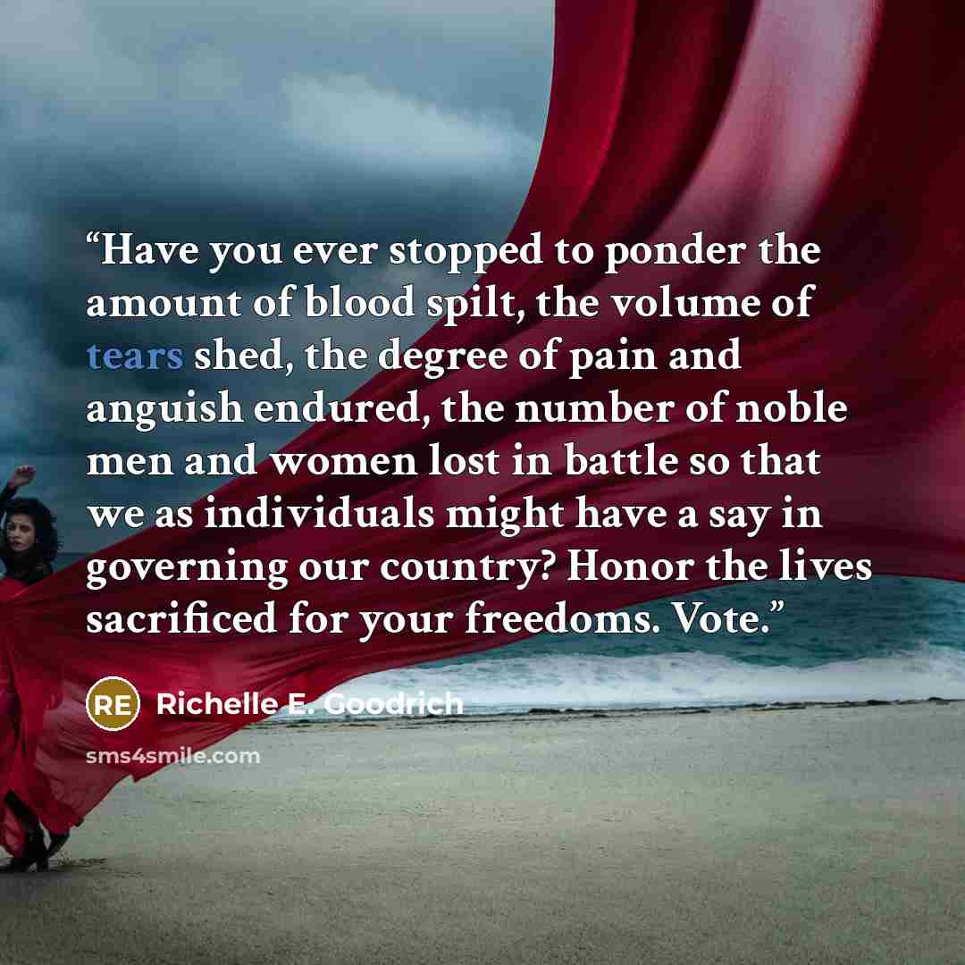 “Have you ever stopped to ponder the amount of blood spilt, the volume of tears shed, the degree of pain and anguish endured, the number of noble men and women lost in battle so that we as individuals might have a say in governing our country? Honor the lives sacrificed for your freedoms. Vote.” quote by Richelle E. Goodrich