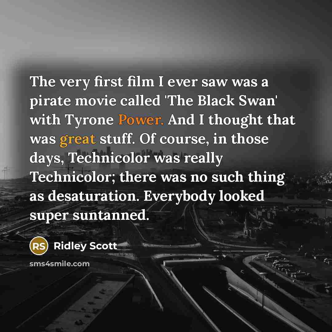 “The very first film I ever saw was a pirate movie called 'The Black Swan' with Tyrone Power. And I thought that was great stuff. Of course, in those days, Technicolor was really Technicolor; there was no such thing as desaturation. Everybody looked super suntanned.” quote by Ridley Scott
