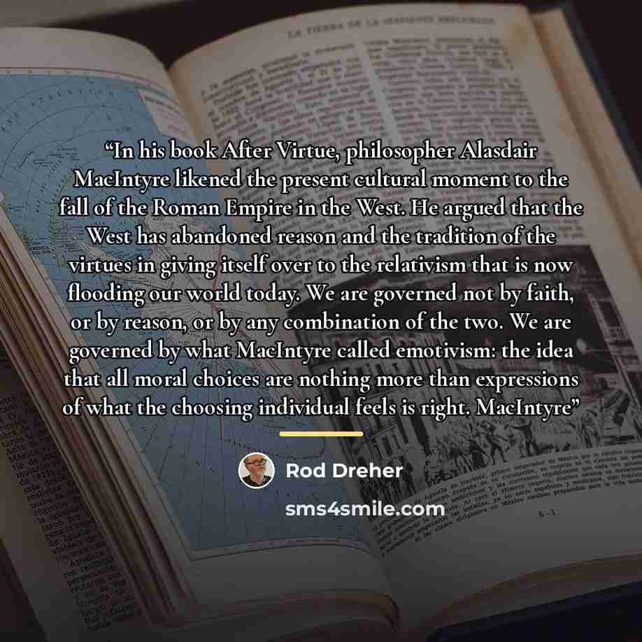 “In his book After Virtue, philosopher Alasdair MacIntyre likened the present cultural moment to the fall of the Roman Empire in the West. He argued that the West has abandoned reason and the tradition of the virtues in giving itself over to the relativism that is now flooding our world today. We…” quote by Rod Dreher