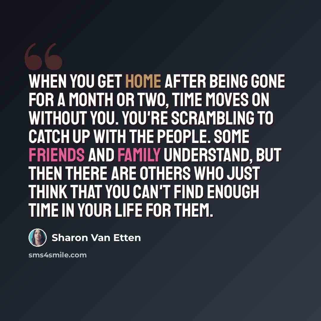 “When you get home after being gone for a month or two, time moves on without you. You're scrambling to catch up with the people. Some friends and family understand, but then there are others who just think that you can't find enough time in your life for them.” quote by Sharon Van Etten