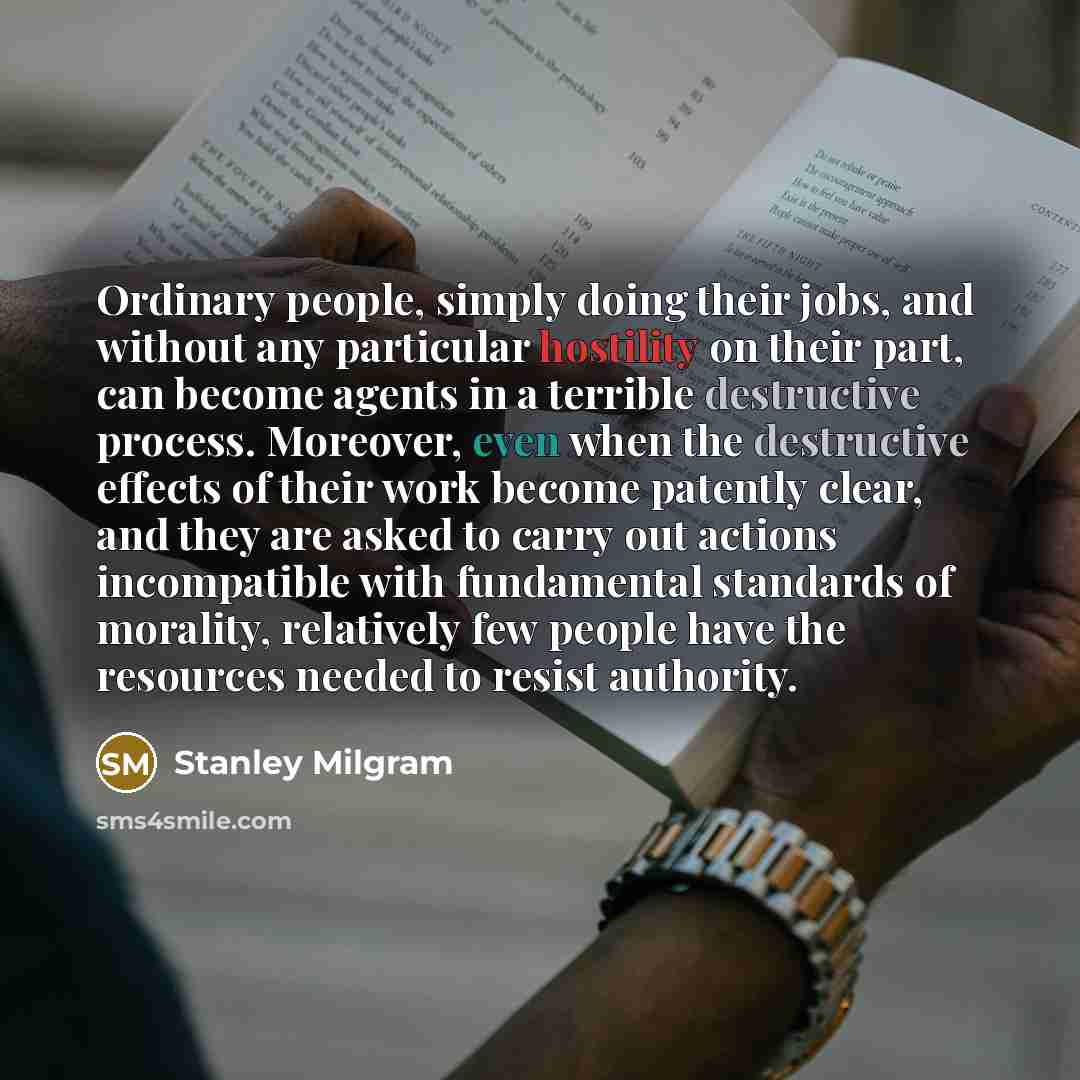 “Ordinary people, simply doing their jobs, and without any particular hostility on their part, can become agents in a terrible destructive process. Moreover, even when the destructive effects of their work become patently clear, and they are asked to carry out actions incompatible with fundamental…” quote by Stanley Milgram