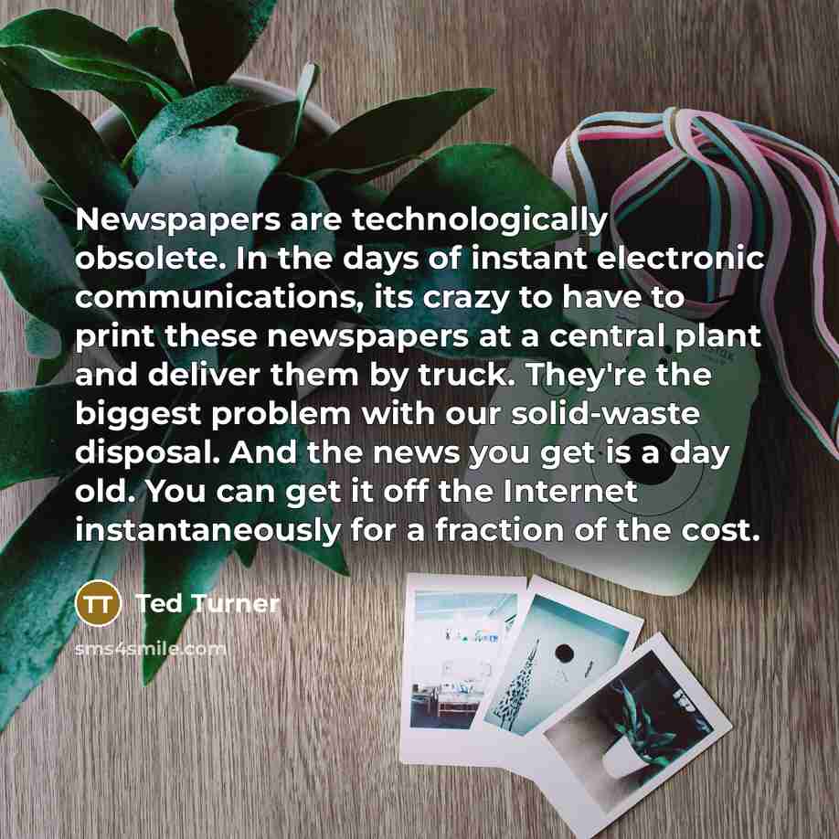 “Newspapers are technologically obsolete. In the days of instant electronic communications, its crazy to have to print these newspapers at a central plant and deliver them by truck. They're the biggest problem with our solid-waste disposal. And the news you get is a day old. You can get it off the…” quote by Ted Turner