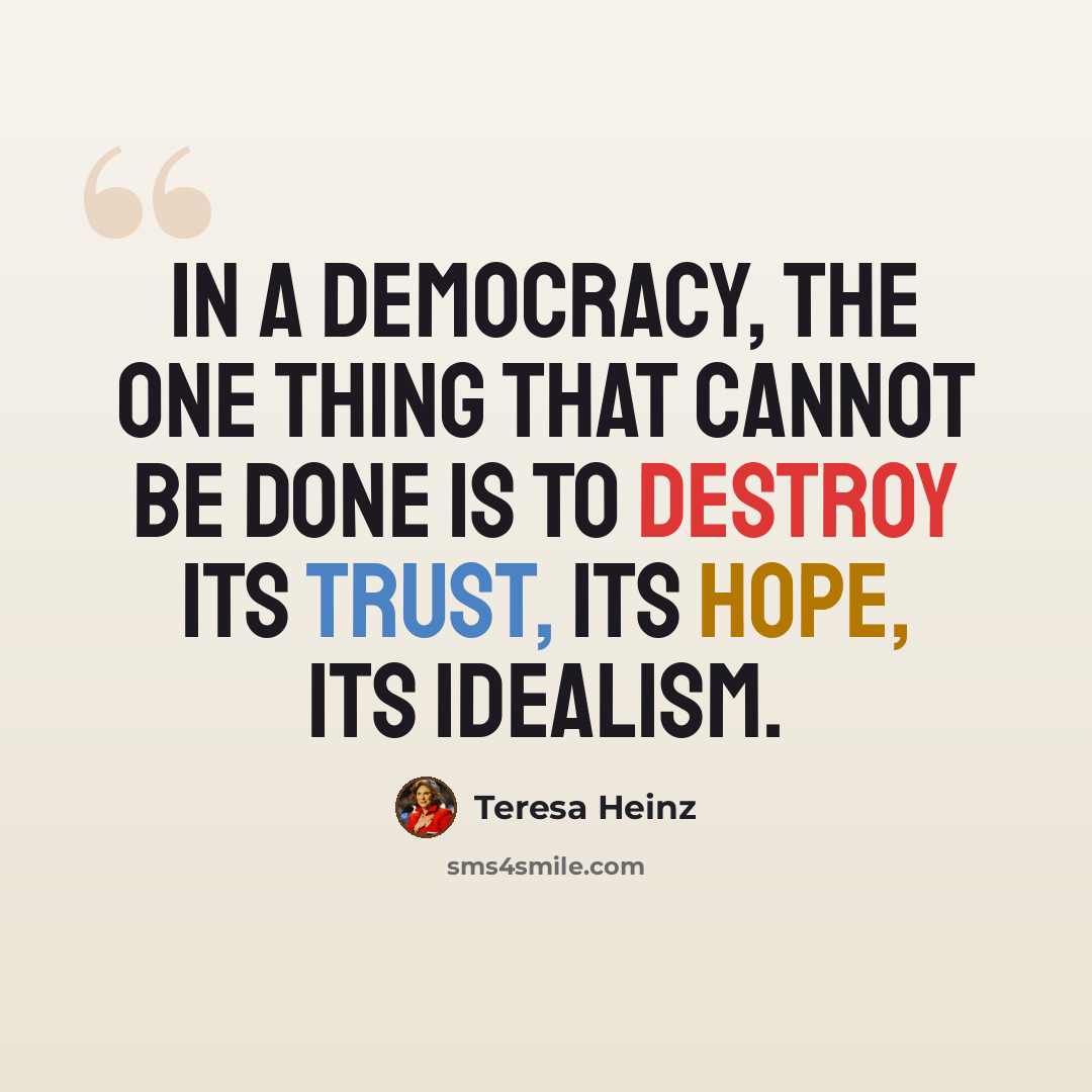 “In a democracy, the one thing that cannot be done is to destroy its trust, its hope, its idealism.” quote by Teresa Heinz