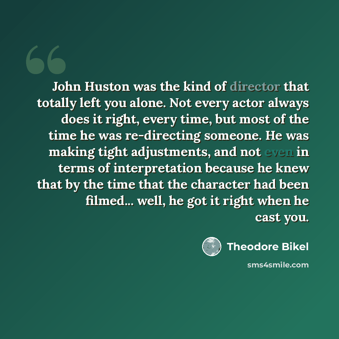 “John Huston was the kind of director that totally left you alone. Not every actor always does it right, every time, but most of the time he was re-directing someone. He was making tight adjustments, and not even in terms of interpretation because he knew that by the time that the character had…” quote by Theodore Bikel