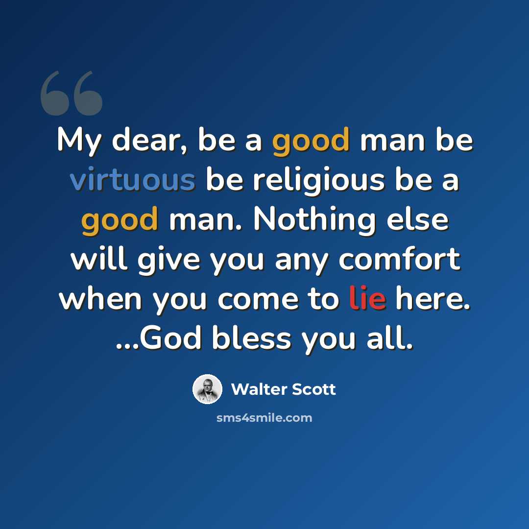 “My dear, be a good man be virtuous be religious be a good man. Nothing else will give you any comfort when you come to lie here. ...God bless you all.” quote by Walter Scott