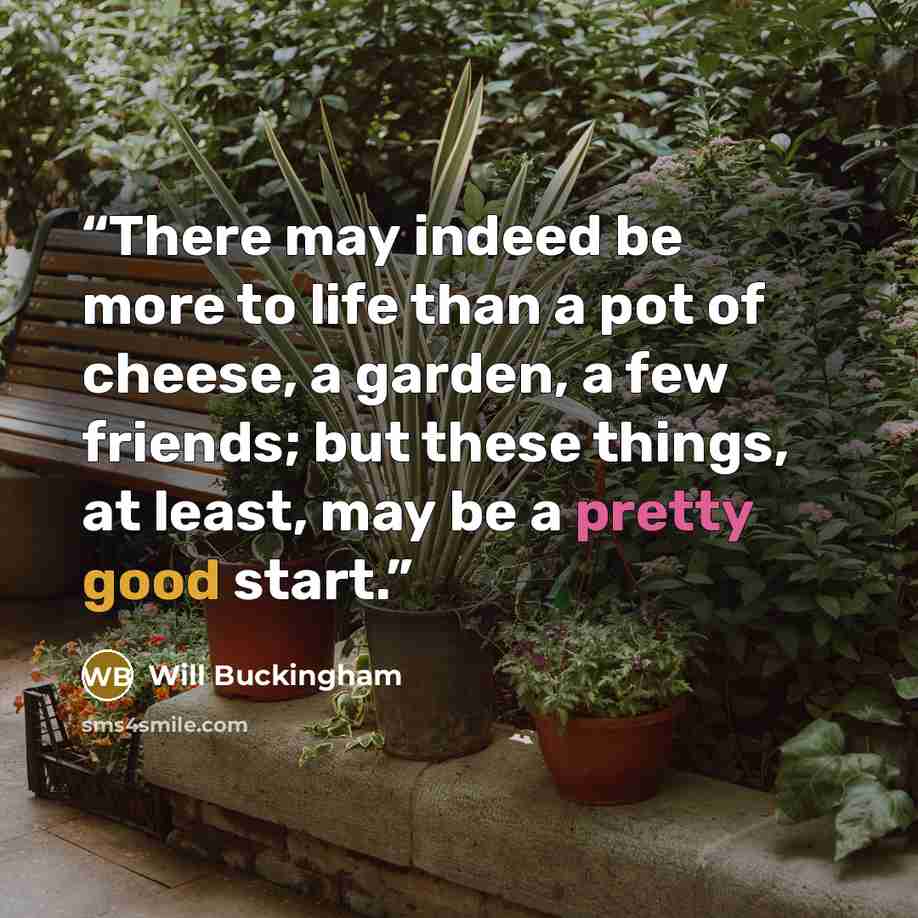 “There may indeed be more to life than a pot of cheese, a garden, a few friends; but these things, at least, may be a pretty good start.” quote by Will Buckingham