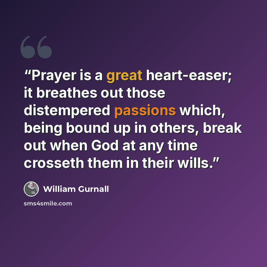 “Prayer is a great heart-easer; it breathes out those distempered passions which, being bound up in others, break out when God at any time crosseth them in their wills.” quote by William Gurnall