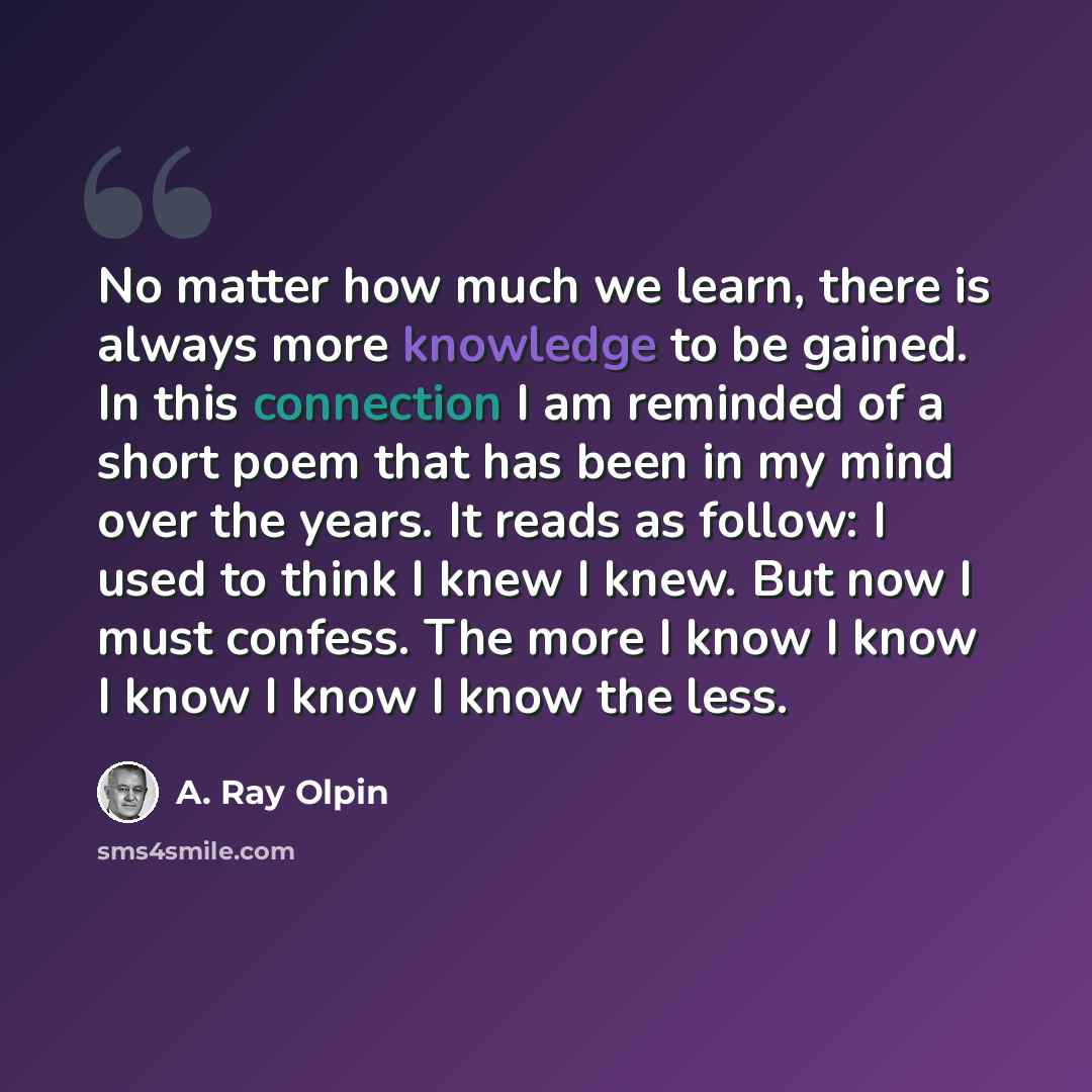 “No matter how much we learn, there is always more knowledge to be gained. In this connection I am reminded of a short poem that has been in my mind over the years. It reads as follow: I used to think I knew I knew. But now I must confess. The more I know I know I know I know I know the less.” quote by A. Ray Olpin