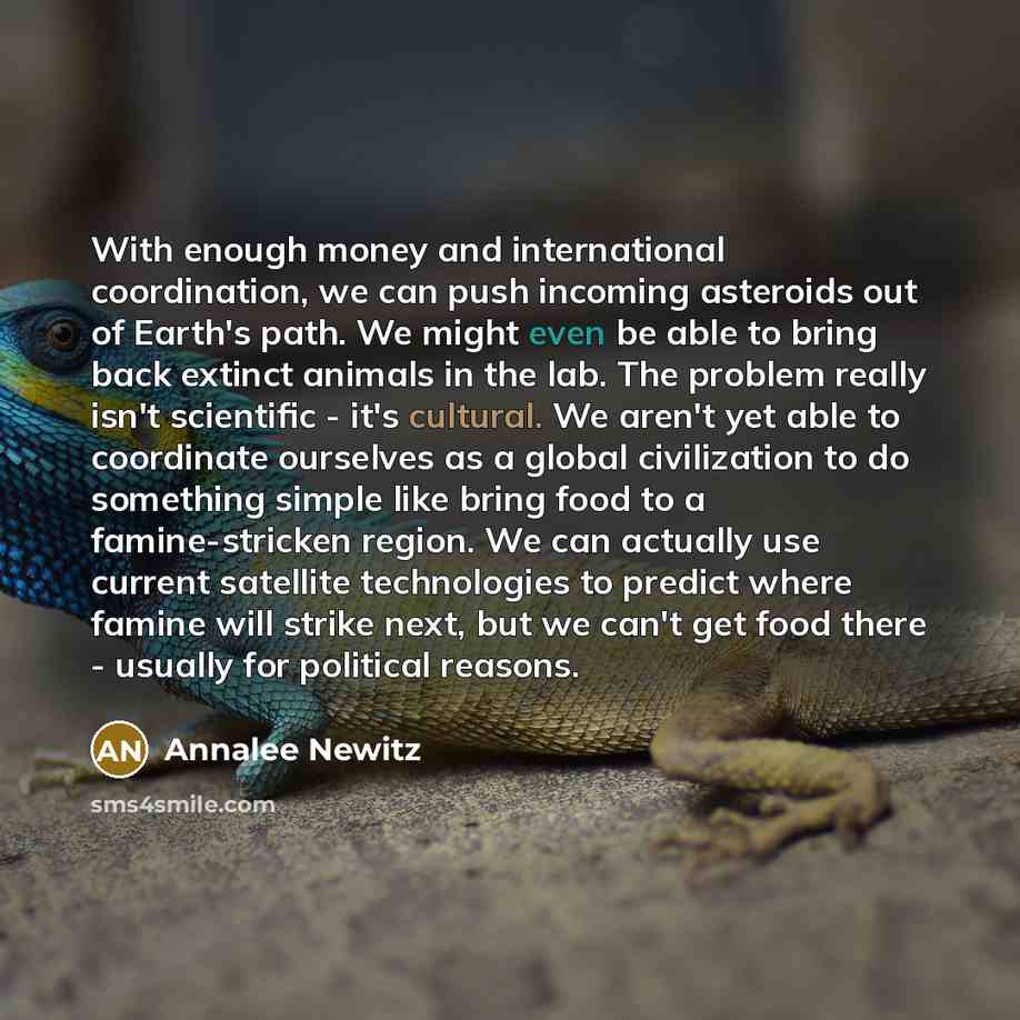 “With enough money and international coordination, we can push incoming asteroids out of Earth's path. We might even be able to bring back extinct animals in the lab. The problem really isn't scientific - it's cultural. We aren't yet able to coordinate ourselves as a global civilization to do…” quote by Annalee Newitz