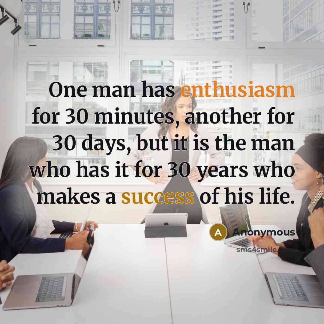 “One man has enthusiasm for 30 minutes, another for 30 days, but it is the man who has it for 30 years who makes a success of his life.” quote by Anonymous