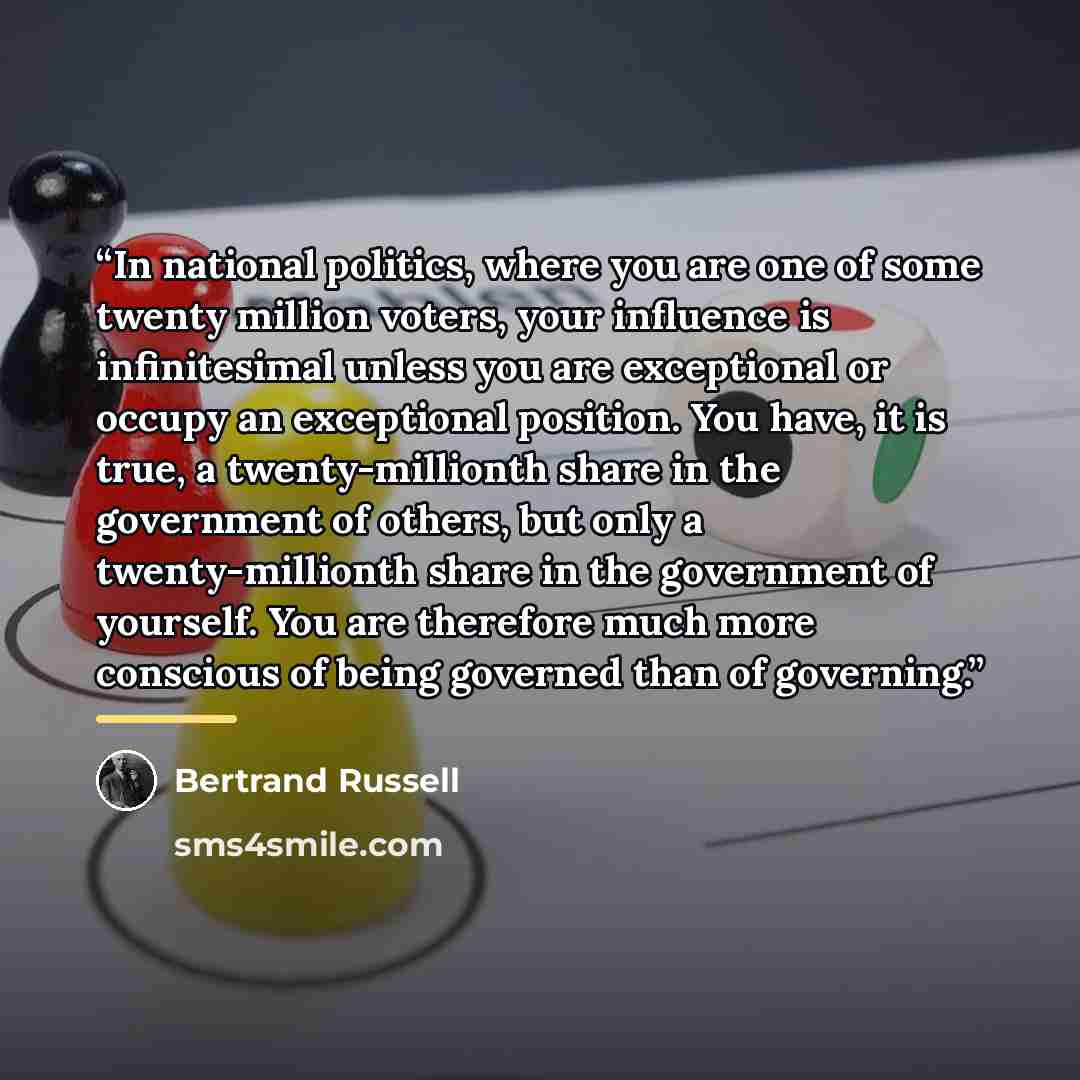 “In national politics, where you are one of some twenty million voters, your influence is infinitesimal unless you are exceptional or occupy an exceptional position. You have, it is true, a twenty-millionth share in the government of others, but only a twenty-millionth share in the government of…” quote by Bertrand Russell