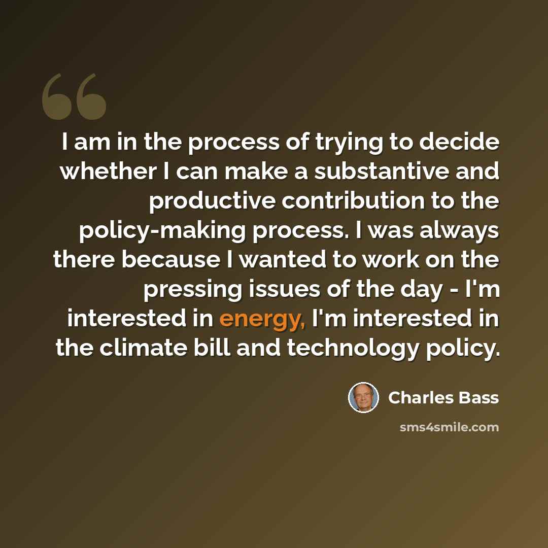 “I am in the process of trying to decide whether I can make a substantive and productive contribution to the policy-making process. I was always there because I wanted to work on the pressing issues of the day - I'm interested in energy, I'm interested in the climate bill and technology policy.” quote by Charles Bass
