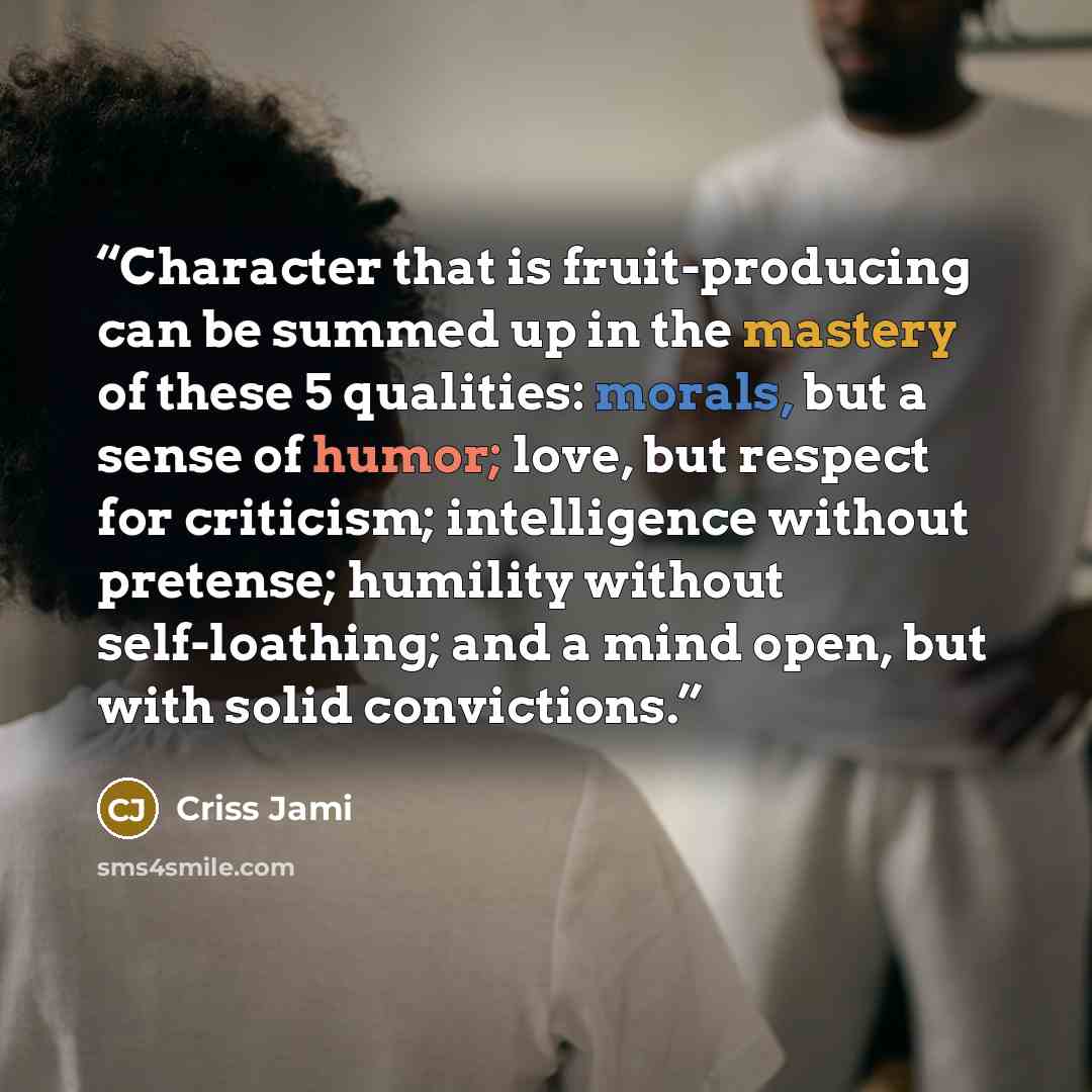 “Character that is fruit-producing can be summed up in the mastery of these 5 qualities: morals, but a sense of humor; love, but respect for criticism; intelligence without pretense; humility without self-loathing; and a mind open, but with solid convictions.” quote by Criss Jami