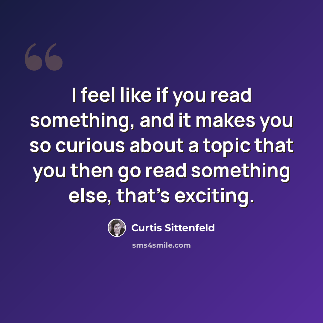 “I feel like if you read something, and it makes you so curious about a topic that you then go read something else, that's exciting.” quote by Curtis Sittenfeld