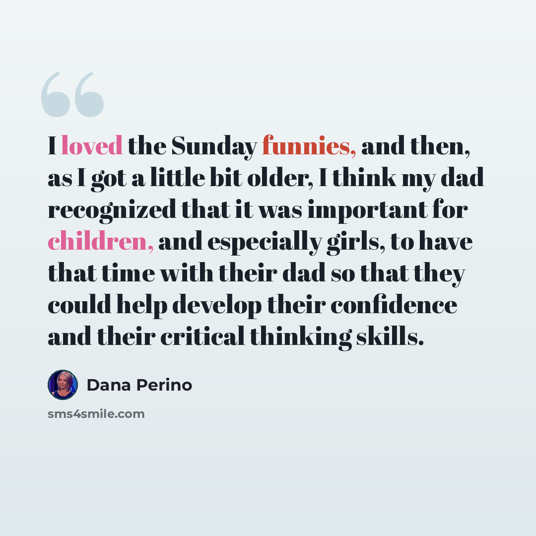 “I loved the Sunday funnies, and then, as I got a little bit older, I think my dad recognized that it was important for children, and especially girls, to have that time with their dad so that they could help develop their confidence and their critical thinking skills.” quote by Dana Perino
