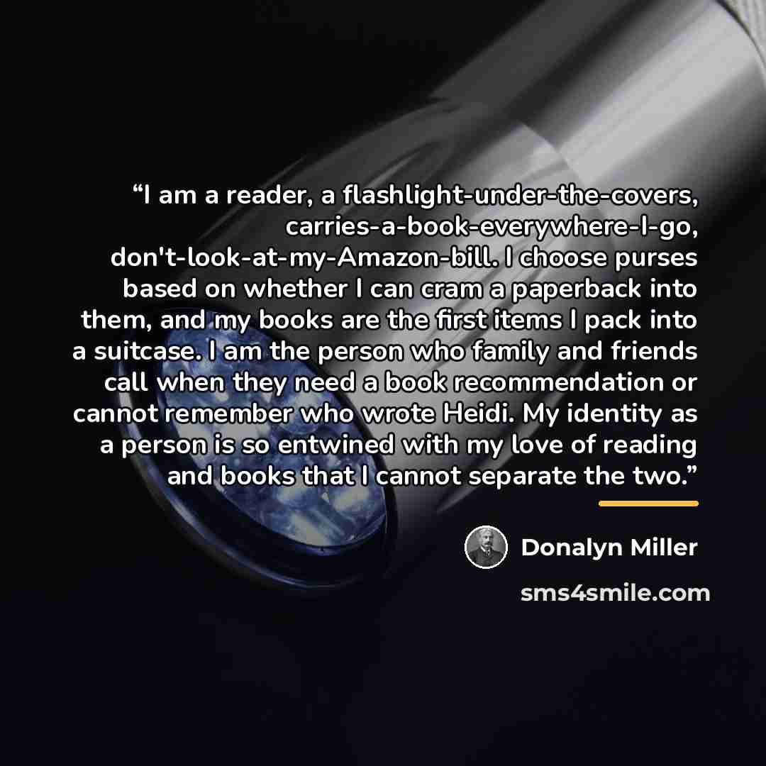 “I am a reader, a flashlight-under-the-covers, carries-a-book-everywhere-I-go​, don't-look-at-my-Amazon-bill. I choose purses based on whether I can cram a paperback into them, and my books are the first items I pack into a suitcase. I am the person who family and friends call when they need a book…” quote by Donalyn Miller
