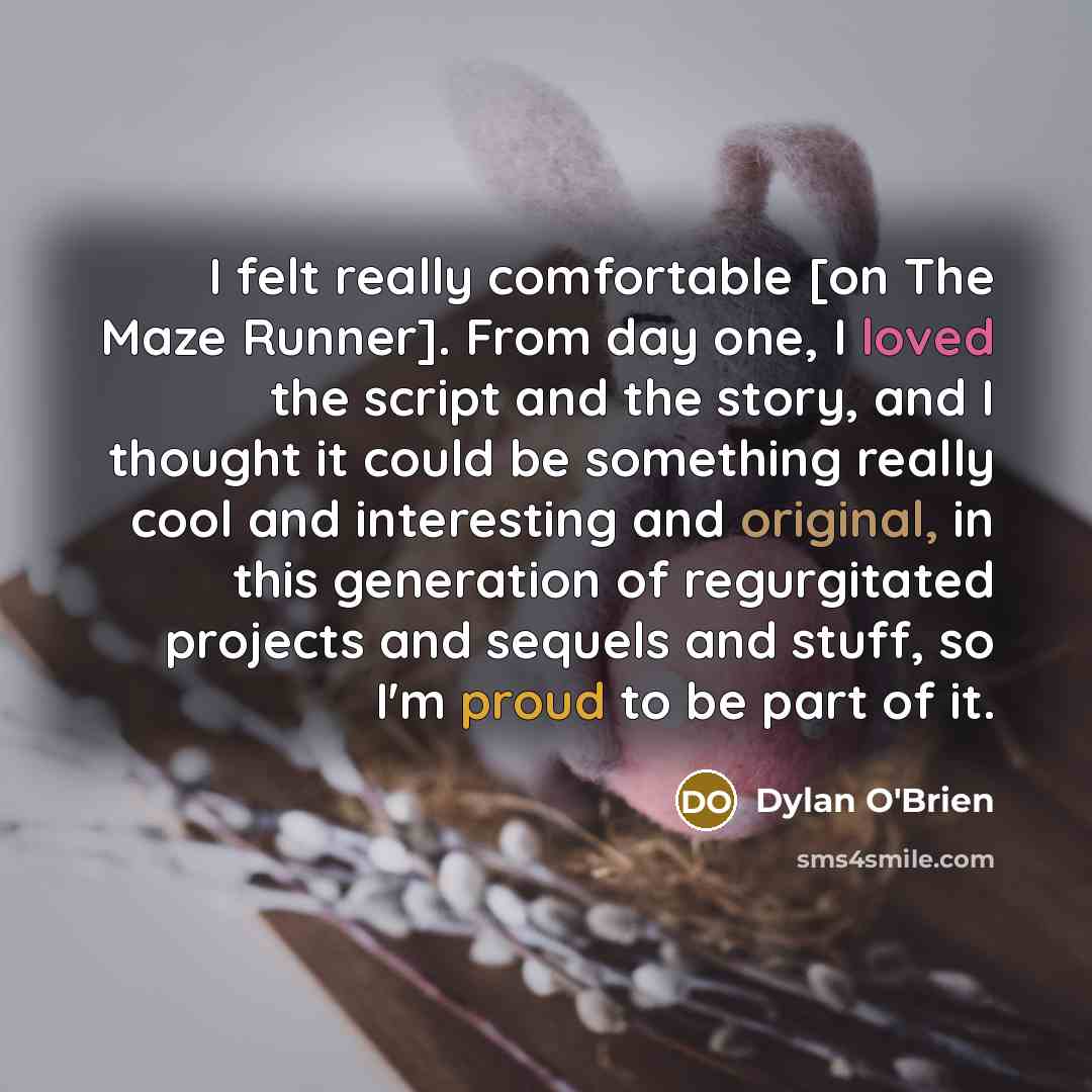 “I felt really comfortable [on The Maze Runner]. From day one, I loved the script and the story, and I thought it could be something really cool and interesting and original, in this generation of regurgitated projects and sequels and stuff, so I'm proud to be part of it.” quote by Dylan O'Brien