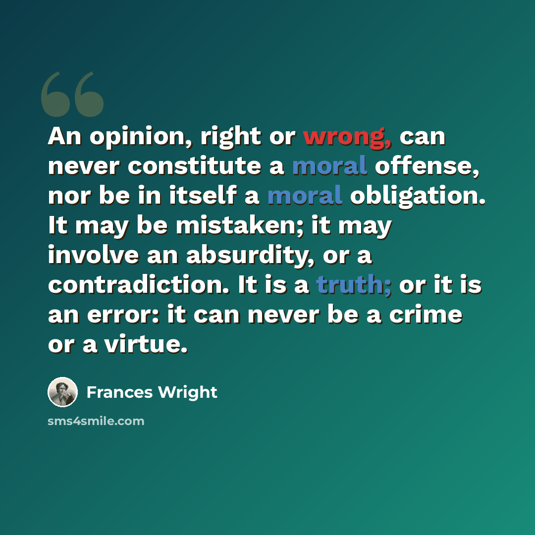 “An opinion, right or wrong, can never constitute a moral offense, nor be in itself a moral obligation. It may be mistaken; it may involve an absurdity, or a contradiction. It is a truth; or it is an error: it can never be a crime or a virtue.” quote by Frances Wright