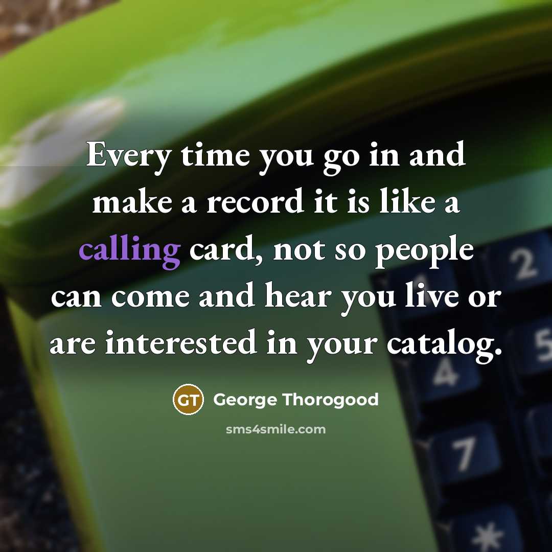 “Every time you go in and make a record it is like a calling card, not so people can come and hear you live or are interested in your catalog.” quote by George Thorogood