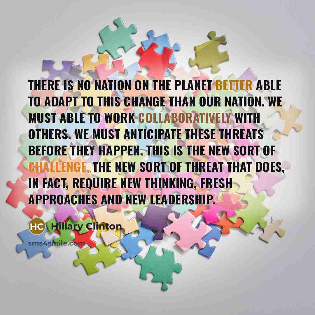 “There is no nation on the planet better able to adapt to this change than our nation. We must able to work collaboratively with others. We must anticipate these threats before they happen. This is the new sort of challenge, the new sort of threat that does, in fact, require new thinking, fresh…” quote by Hillary Clinton