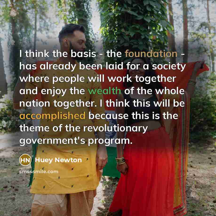 “I think the basis - the foundation - has already been laid for a society where people will work together and enjoy the wealth of the whole nation together. I think this will be accomplished because this is the theme of the revolutionary government's program.” quote by Huey Newton