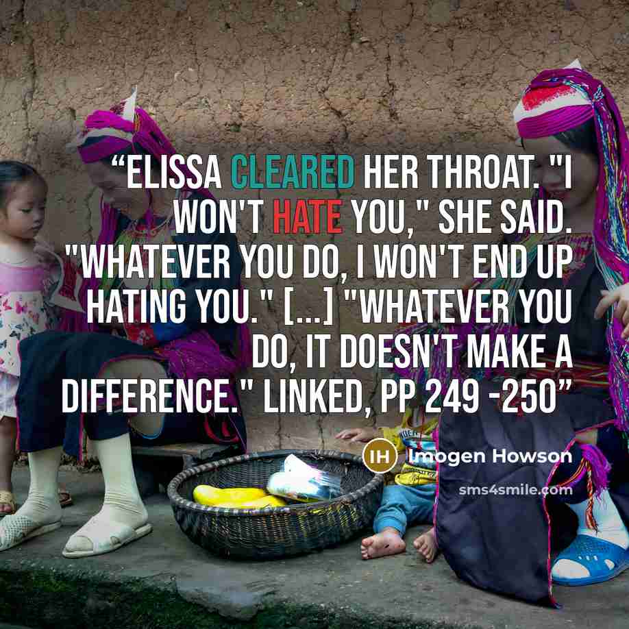 “Elissa cleared her throat. "I won't hate you," she said. "Whatever you do, I won't end up hating you." [...] "Whatever you do, it doesn't make a difference." Linked, pp 249 -250” quote by Imogen Howson