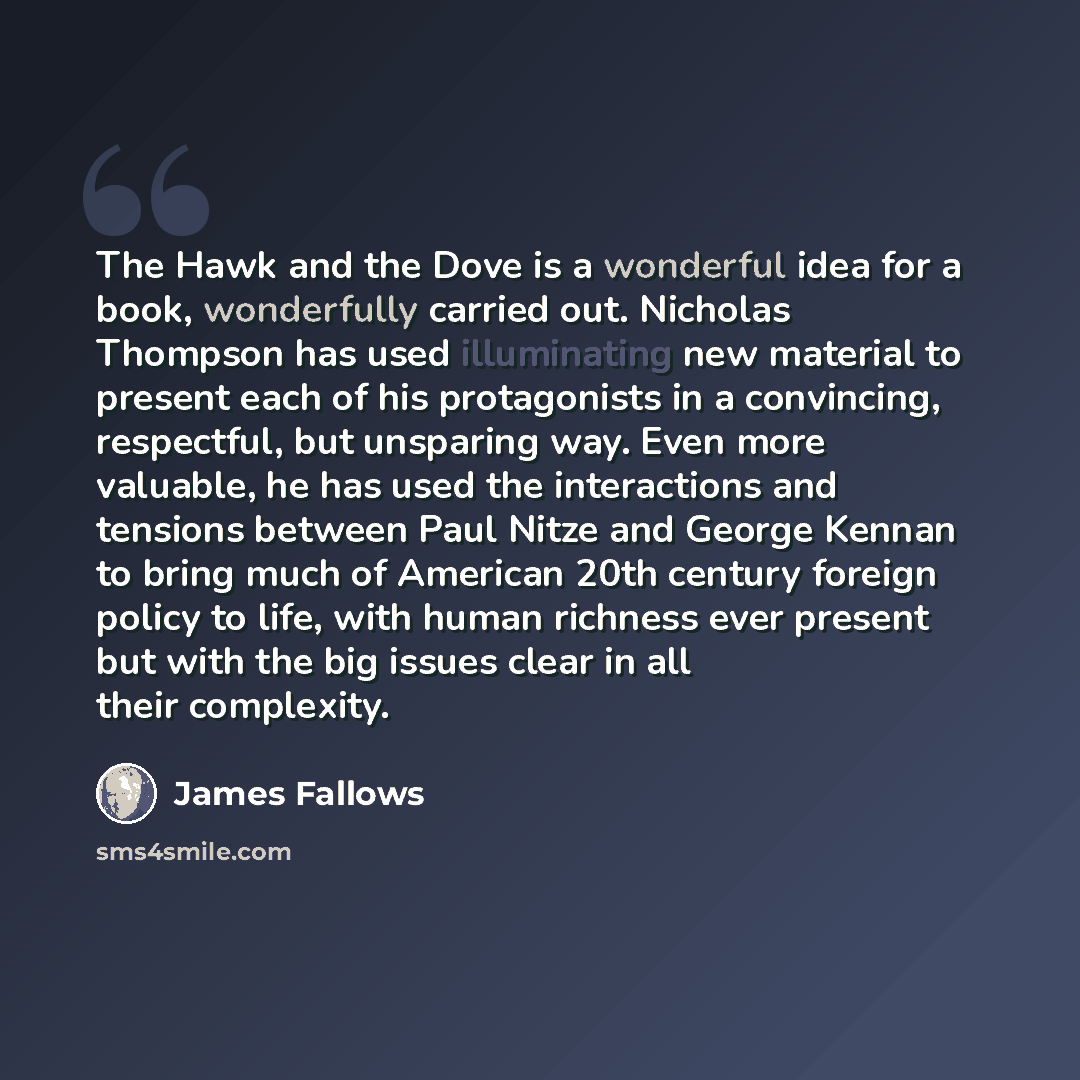 “The Hawk and the Dove is a wonderful idea for a book, wonderfully carried out. Nicholas Thompson has used illuminating new material to present each of his protagonists in a convincing, respectful, but unsparing way. Even more valuable, he has used the interactions and tensions between Paul Nitze…” quote by James Fallows