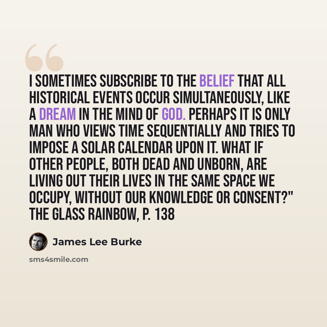 “I sometimes subscribe to the belief that all historical events occur simultaneously, like a dream in the mind of God. Perhaps it is only man who views time sequentially and tries to impose a solar calendar upon it. What if other people, both dead and unborn, are living out their lives in the same…” quote by James Lee Burke