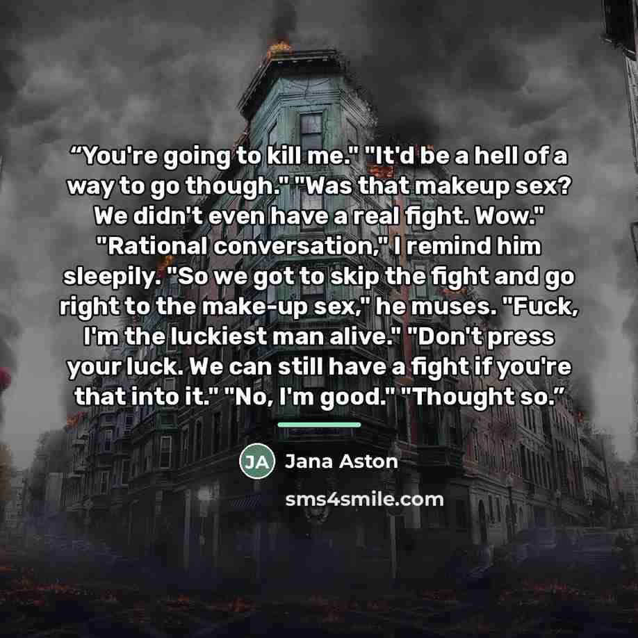 “You're going to kill me." "It'd be a hell of a way to go though." "Was that makeup sex? We didn't even have a real fight. Wow." "Rational conversation," I remind him sleepily. "So we got to skip the fight and go right to the make-up sex," he muses. "Fuck, I'm the luckiest man alive." "Don't press…” quote by Jana Aston