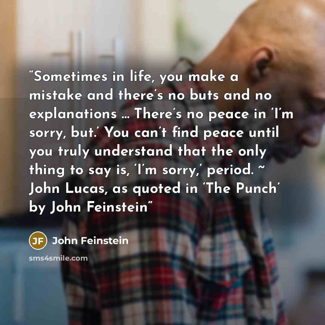“Sometimes in life, you make a mistake and there’s no buts and no explanations … There’s no peace in ‘I’m sorry, but.’ You can’t find peace until you truly understand that the only thing to say is, ‘I’m sorry,’ period. ~ John Lucas, as quoted in ‘The Punch’ by John Feinstein” quote by John Feinstein
