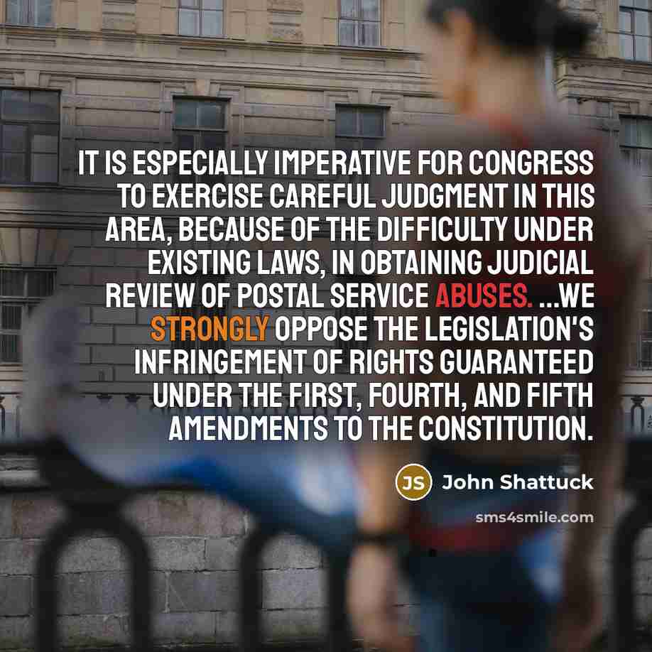 “It is especially imperative for Congress to exercise careful judgment in this area, because of the difficulty under existing laws, in obtaining judicial review of Postal Service abuses. ...We strongly oppose the legislation's infringement of rights guaranteed under the First, Fourth, and Fifth…” quote by John Shattuck